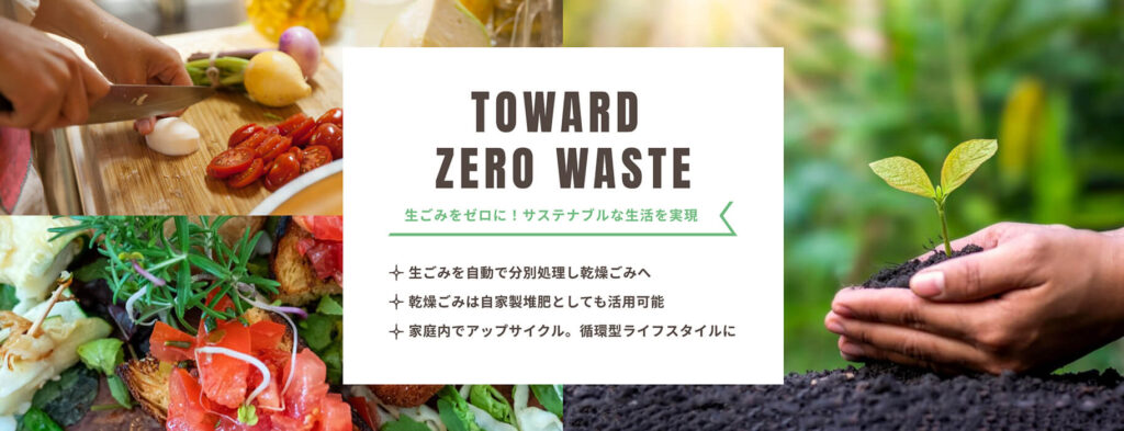 TOWARD ZERO WASTE 生ゴミをゼロに! サステなぶるな生活を実現 生ゴミを自動で分別処理し乾燥ゴミへ! 乾燥ゴミは自家製堆肥としても活用可能! 家庭内でアップサイクル。循環型ライフサイクルに